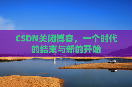 CSDN关闭博客，一个时代的结束与新的开始
